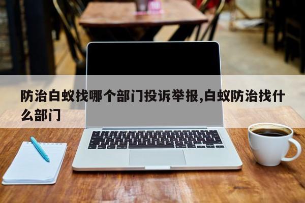防治白蚁找哪个部门投诉举报,白蚁防治找什么部门